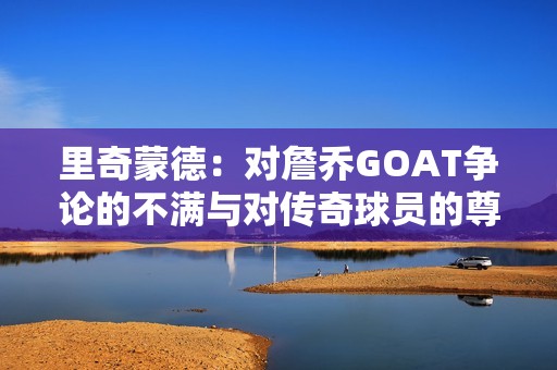 里奇蒙德：对詹乔GOAT争论的不满与对传奇球员的尊重