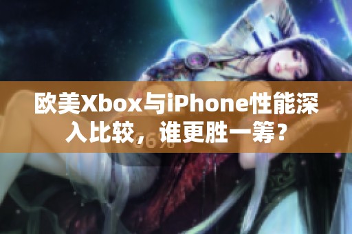 欧美Xbox与iPhone性能深入比较，谁更胜一筹？