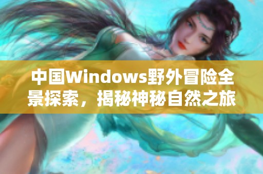 中国Windows野外冒险全景探索，揭秘神秘自然之旅