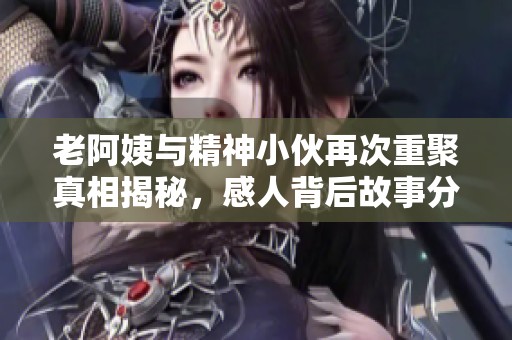 老阿姨与精神小伙再次重聚真相揭秘，感人背后故事分享