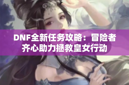 DNF全新任务攻略：冒险者齐心助力拯救皇女行动