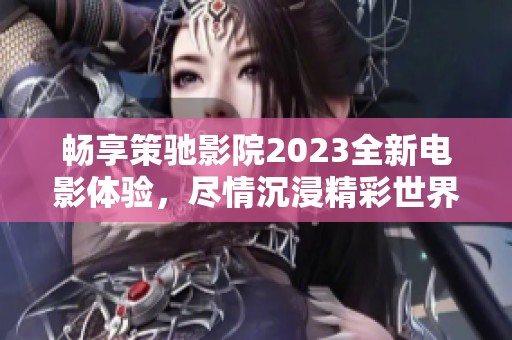 畅享策驰影院2023全新电影体验，尽情沉浸精彩世界