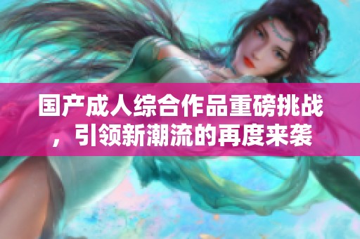 国产成人综合作品重磅挑战，引领新潮流的再度来袭