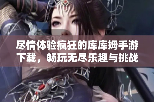 尽情体验疯狂的库库姆手游下载，畅玩无尽乐趣与挑战