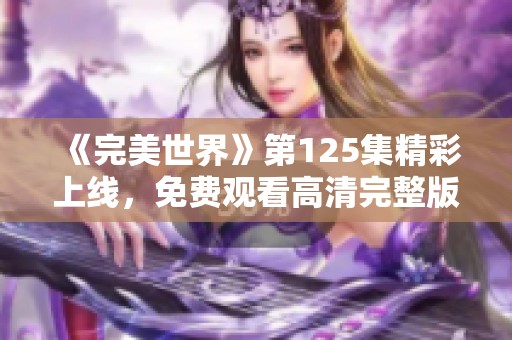 《完美世界》第125集精彩上线，免费观看高清完整版尽在片库网