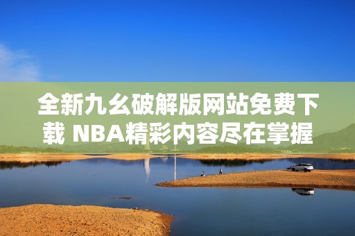 全新九幺破解版网站免费下载 NBA精彩内容尽在掌握之中