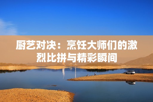 厨艺对决：烹饪大师们的激烈比拼与精彩瞬间