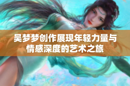 吴梦梦创作展现年轻力量与情感深度的艺术之旅