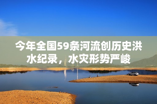 今年全国59条河流创历史洪水纪录，水灾形势严峻