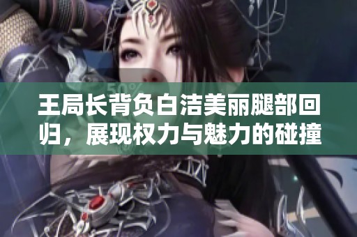 王局长背负白洁美丽腿部回归，展现权力与魅力的碰撞