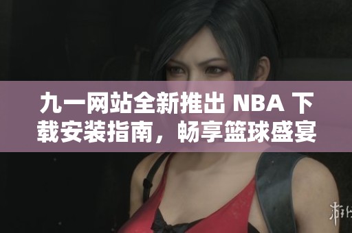 九一网站全新推出 NBA 下载安装指南，畅享篮球盛宴！