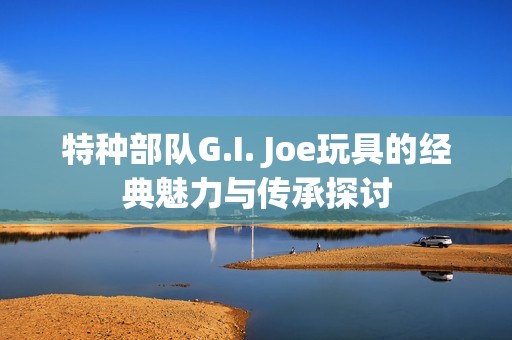 特种部队G.I. Joe玩具的经典魅力与传承探讨