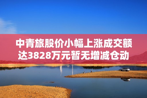 中青旅股价小幅上涨成交额达3828万元暂无增减仓动态