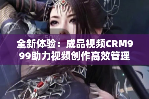 全新体验：成品视频CRM999助力视频创作高效管理