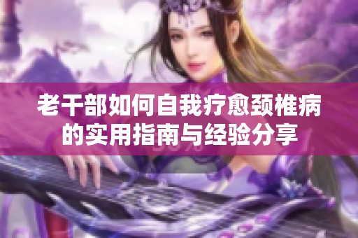 老干部如何自我疗愈颈椎病的实用指南与经验分享