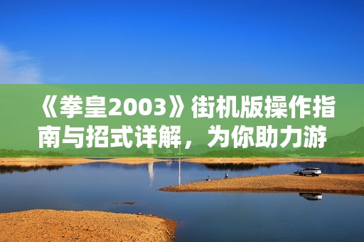 《拳皇2003》街机版操作指南与招式详解，为你助力游戏战斗