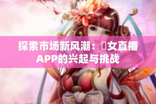 探索市场新风潮：祼女直播APP的兴起与挑战