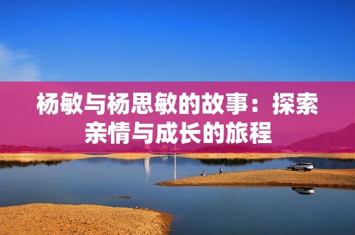 杨敏与杨思敏的故事：探索亲情与成长的旅程