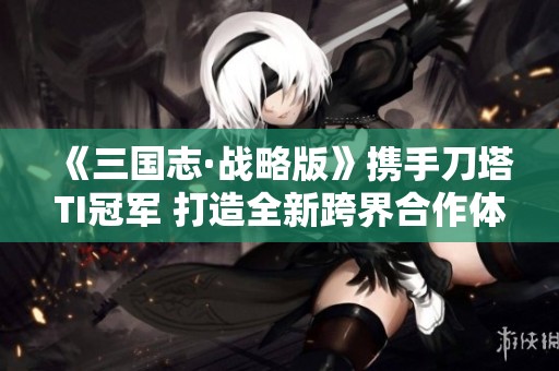 《三国志·战略版》携手刀塔TI冠军 打造全新跨界合作体验