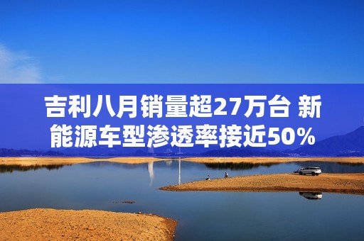 吉利八月销量超27万台 新能源车型渗透率接近50%