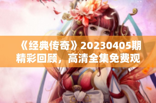 《经典传奇》20230405期精彩回顾，高清全集免费观看！