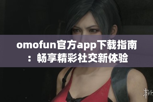 omofun官方app下载指南：畅享精彩社交新体验