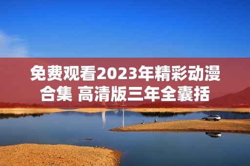 免费观看2023年精彩动漫合集 高清版三年全囊括