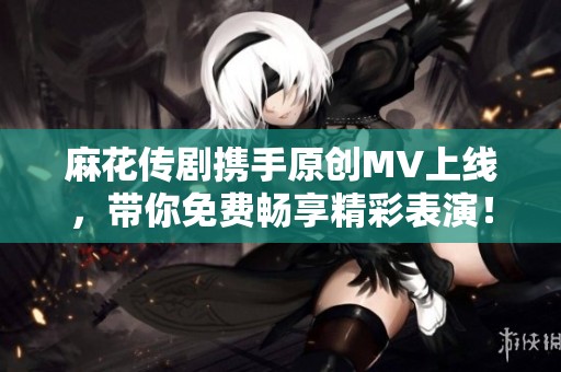 麻花传剧携手原创MV上线，带你免费畅享精彩表演！