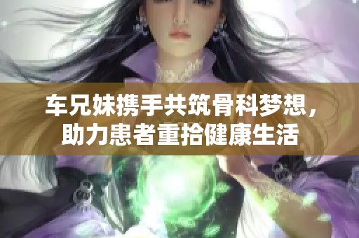 车兄妹携手共筑骨科梦想，助力患者重拾健康生活