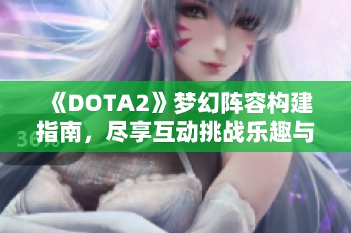 《DOTA2》梦幻阵容构建指南，尽享互动挑战乐趣与技巧解析