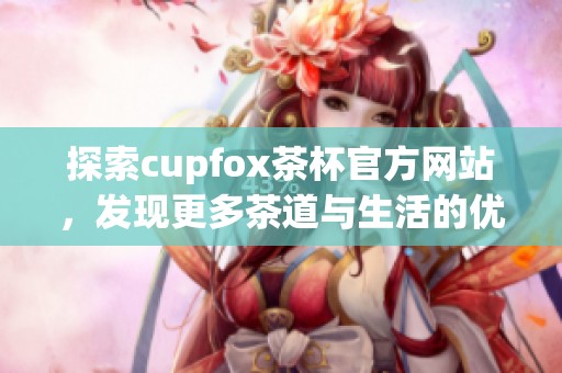 探索cupfox茶杯官方网站，发现更多茶道与生活的优雅结合