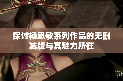 探讨杨思敏系列作品的无删减版与其魅力所在