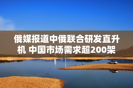 俄媒报道中俄联合研发直升机 中国市场需求超200架